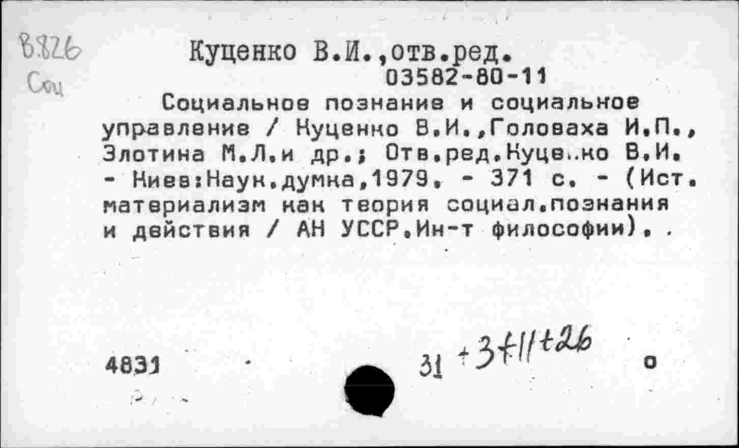 ﻿Соц
Куценко В.И.,отв.ред.
03582-80-11
Социальное познание и социальное управление / Нуценно В,И.,Головаха И.П., Злотина И.Л.и др.; Отв.ред.Куце..но В,И. - Ниев:Наун.думна,1979. - 371 с. - (Ист. материализм кан теория социал.познания и действия / АН УССР.Ин-т философии). .
4831
о